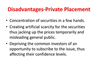 Disadvantages-Private Placement
• Concentration of securities in a few hands.
• Creating artificial scarcity for the securities
thus jacking up the prices temporarily and
misleading general public.
• Depriving the common investors of an
opportunity to subscribe to the issue, thus
affecting their confidence levels.
 