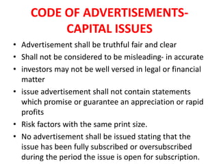 CODE OF ADVERTISEMENTS-
CAPITAL ISSUES
• Advertisement shall be truthful fair and clear
• Shall not be considered to be misleading- in accurate
• investors may not be well versed in legal or financial
matter
• issue advertisement shall not contain statements
which promise or guarantee an appreciation or rapid
profits
• Risk factors with the same print size.
• No advertisement shall be issued stating that the
issue has been fully subscribed or oversubscribed
during the period the issue is open for subscription.
 