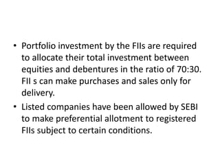• Portfolio investment by the FIIs are required
to allocate their total investment between
equities and debentures in the ratio of 70:30.
FII s can make purchases and sales only for
delivery.
• Listed companies have been allowed by SEBI
to make preferential allotment to registered
FIIs subject to certain conditions.
 