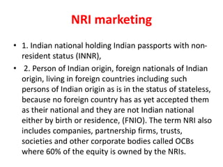 NRI marketing
• 1. Indian national holding Indian passports with non-
resident status (INNR),
• 2. Person of Indian origin, foreign nationals of Indian
origin, living in foreign countries including such
persons of Indian origin as is in the status of stateless,
because no foreign country has as yet accepted them
as their national and they are not Indian national
either by birth or residence, (FNIO). The term NRI also
includes companies, partnership firms, trusts,
societies and other corporate bodies called OCBs
where 60% of the equity is owned by the NRIs.
 