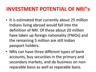 INVESTMENT POTENTIAL OF NRI‟s
• It is estimated that currently about 25 million
Indians living abroad would fall into the
definition of NRI. Of these about 20 million
have taken up foreign nationality (FNIOs) and
the remaining 5 million are still Indian
passport holders.
• NRIs can have three different types of bank
accounts, buy securities in the primary and
secondary markets, and do business on non-
reparable basis as well as reparable basis.
 