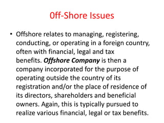 0ff-Shore Issues
• Offshore relates to managing, registering,
conducting, or operating in a foreign country,
often with financial, legal and tax
benefits. Offshore Company is then a
company incorporated for the purpose of
operating outside the country of its
registration and/or the place of residence of
its directors, shareholders and beneficial
owners. Again, this is typically pursued to
realize various financial, legal or tax benefits.
 