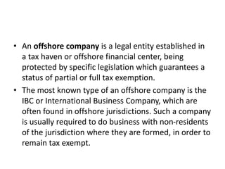 • An offshore company is a legal entity established in
a tax haven or offshore financial center, being
protected by specific legislation which guarantees a
status of partial or full tax exemption.
• The most known type of an offshore company is the
IBC or International Business Company, which are
often found in offshore jurisdictions. Such a company
is usually required to do business with non-residents
of the jurisdiction where they are formed, in order to
remain tax exempt.
 