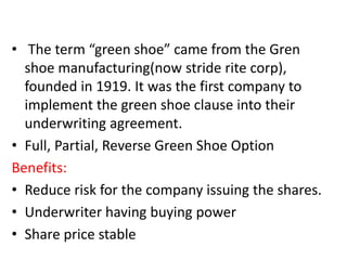 • The term “green shoe” came from the Gren
shoe manufacturing(now stride rite corp),
founded in 1919. It was the first company to
implement the green shoe clause into their
underwriting agreement.
• Full, Partial, Reverse Green Shoe Option
Benefits:
• Reduce risk for the company issuing the shares.
• Underwriter having buying power
• Share price stable
 