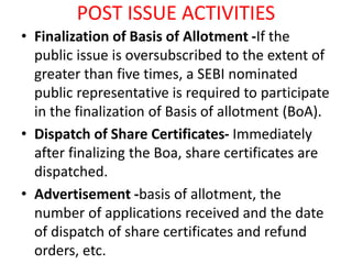 POST ISSUE ACTIVITIES
• Finalization of Basis of Allotment -If the
public issue is oversubscribed to the extent of
greater than five times, a SEBI nominated
public representative is required to participate
in the finalization of Basis of allotment (BoA).
• Dispatch of Share Certificates- Immediately
after finalizing the Boa, share certificates are
dispatched.
• Advertisement -basis of allotment, the
number of applications received and the date
of dispatch of share certificates and refund
orders, etc.
 