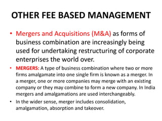 OTHER FEE BASED MANAGEMENT
• Mergers and Acquisitions (M&A) as forms of
business combination are increasingly being
used for undertaking restructuring of corporate
enterprises the world over.
• MERGERS: A type of business combination where two or more
firms amalgamate into one single firm is known as a merger. In
a merger, one or more companies may merge with an existing
company or they may combine to form a new company. In India
mergers and amalgamations are used interchangeably.
• In the wider sense, merger includes consolidation,
amalgamation, absorption and takeover.
 