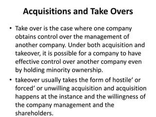 Acquisitions and Take Overs
• Take over is the case where one company
obtains control over the management of
another company. Under both acquisition and
takeover, it is possible for a company to have
effective control over another company even
by holding minority ownership.
• takeover usually takes the form of hostile‘ or
forced‘ or unwilling acquisition and acquisition
happens at the instance and the willingness of
the company management and the
shareholders.
 