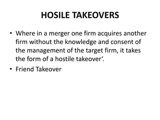 HOSILE TAKEOVERS
• Where in a merger one firm acquires another
firm without the knowledge and consent of
the management of the target firm, it takes
the form of a hostile takeover‘.
• Friend Takeover
 