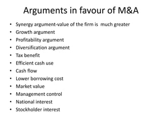 Arguments in favour of M&A
• Synergy argument-value of the firm is much greater
• Growth argument
• Profitability argument
• Diversification argument
• Tax benefit
• Efficient cash use
• Cash flow
• Lower borrowing cost
• Market value
• Management control
• National interest
• Stockholder interest
 