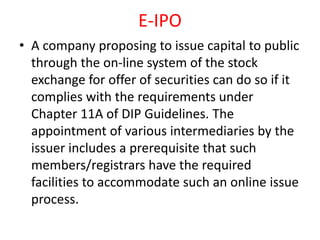 E-IPO
• A company proposing to issue capital to public
through the on-line system of the stock
exchange for offer of securities can do so if it
complies with the requirements under
Chapter 11A of DIP Guidelines. The
appointment of various intermediaries by the
issuer includes a prerequisite that such
members/registrars have the required
facilities to accommodate such an online issue
process.
 
