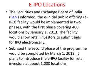 E-IPO Locations
• The Securities and Exchange Board of India
(Sebi) informed, the e-initial public offering (e-
IPO) facility would be implemented in two
phases, with the first phase covering 400
locations by January 1, 2013. The facility
would allow retail investors to submit bids
for IPO electronically.
• Sebi said the second phase of the programme
would be completed by March 1, 2013. It
plans to introduce the e-IPO facility for retail
investors at about 1,000 locations.
 
