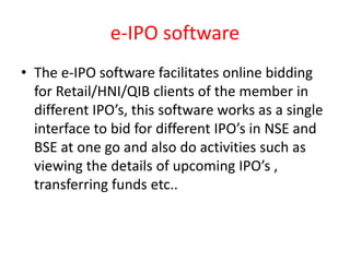 e-IPO software
• The e-IPO software facilitates online bidding
for Retail/HNI/QIB clients of the member in
different IPO’s, this software works as a single
interface to bid for different IPO’s in NSE and
BSE at one go and also do activities such as
viewing the details of upcoming IPO’s ,
transferring funds etc..
 