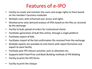Features of e-IPO
• Facility to create and maintain the users and assign rights to them based
on the member’s business modulate
• Multiple users with enhanced user access and rights
• Detailed price wise demand analysis of IPOs based on the files as received
by the exchange
• Facility to bulk upload of orders for institutional clients
• Facilitates generation of bulk files online, through a single platform
• Facilitates export of bids
• Facilitates import of the bid confirmation file received from the exchange
• Multiple reports are available to end clients with report formation and
export to excel facility
• Facilitate post IPO closure activities such as allocation etc.
• Supports both Fixed Price and Book Building methods of IPO Bidding
• Facility to print the IPO forms
• Facility to print the cheque
 