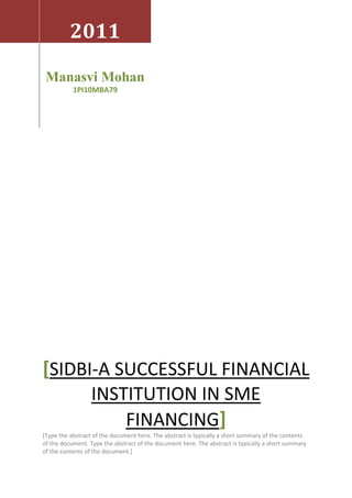 2011

 Manasvi Mohan
           1PI10MBA79




[SIDBI-A SUCCESSFUL FINANCIAL
                  INSTITUTION IN SME
                      FINANCING]
[Type the abstract of the document here. The abstract is typically a short summary of the contents
of the document. Type the abstract of the document here. The abstract is typically a short summary
of the contents of the document.]
 