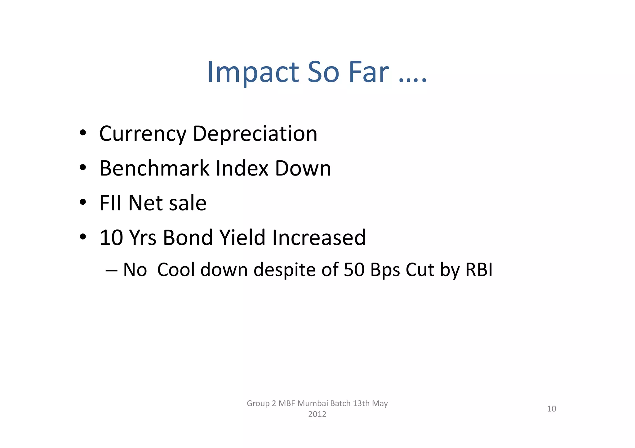 Impact So Far ….
•   Currency Depreciation
•   Benchmark Index Down
•   FII Net sale
•   10 Yrs Bond Yield Increased
    – No Cool down despite of 50 Bps Cut by RBI




                   Group 2 MBF Mumbai Batch 13th May
                                                       10
                                 2012
 