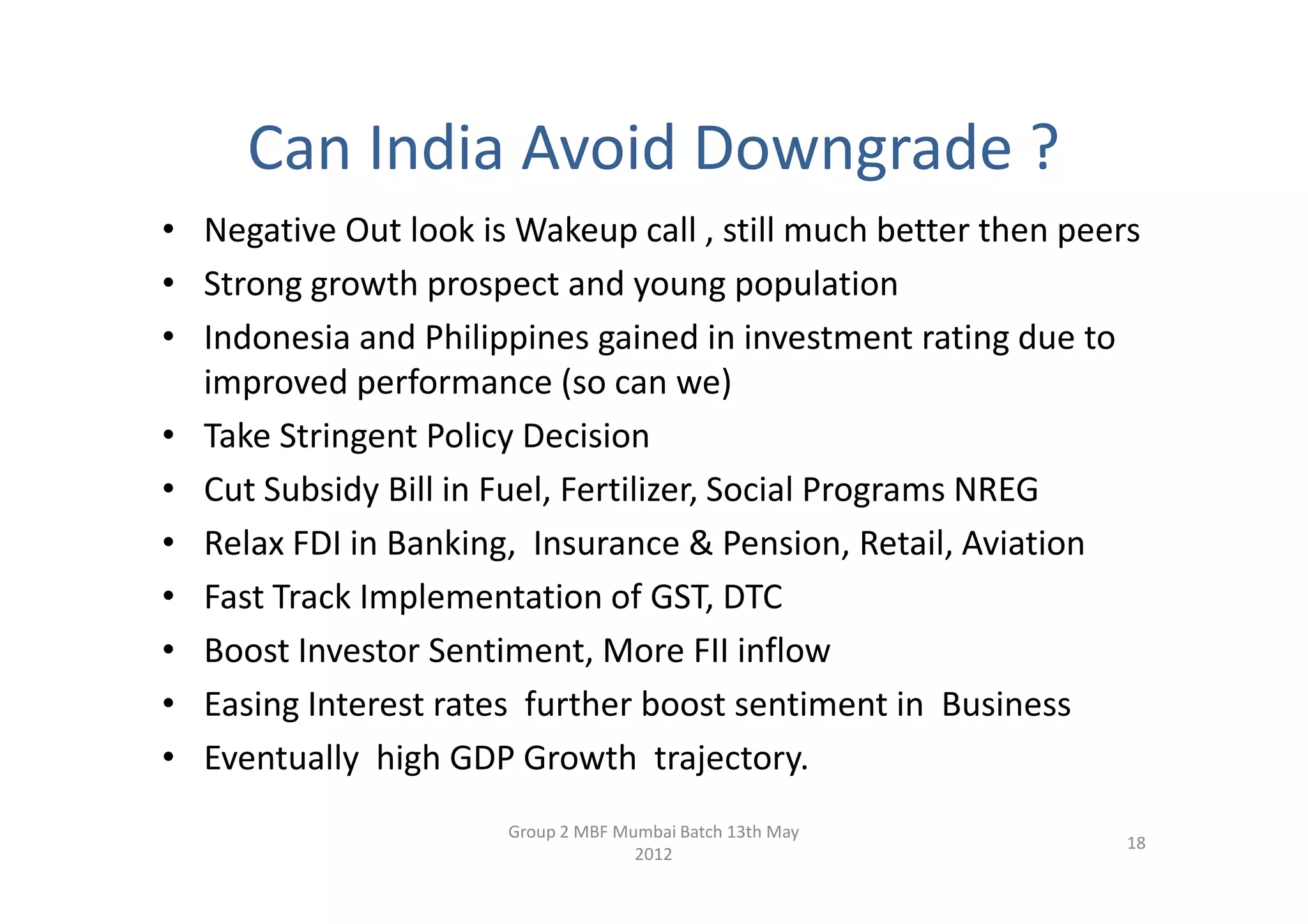 Can India Avoid Downgrade ?
• Negative Out look is Wakeup call , still much better then peers
• Strong growth prospect and young population
• Indonesia and Philippines gained in investment rating due to
  improved performance (so can we)
• Take Stringent Policy Decision
• Cut Subsidy Bill in Fuel, Fertilizer, Social Programs NREG
• Relax FDI in Banking, Insurance & Pension, Retail, Aviation
• Fast Track Implementation of GST, DTC
• Boost Investor Sentiment, More FII inflow
• Easing Interest rates further boost sentiment in Business
• Eventually high GDP Growth trajectory.
                       Group 2 MBF Mumbai Batch 13th May
                                                                18
                                     2012
 