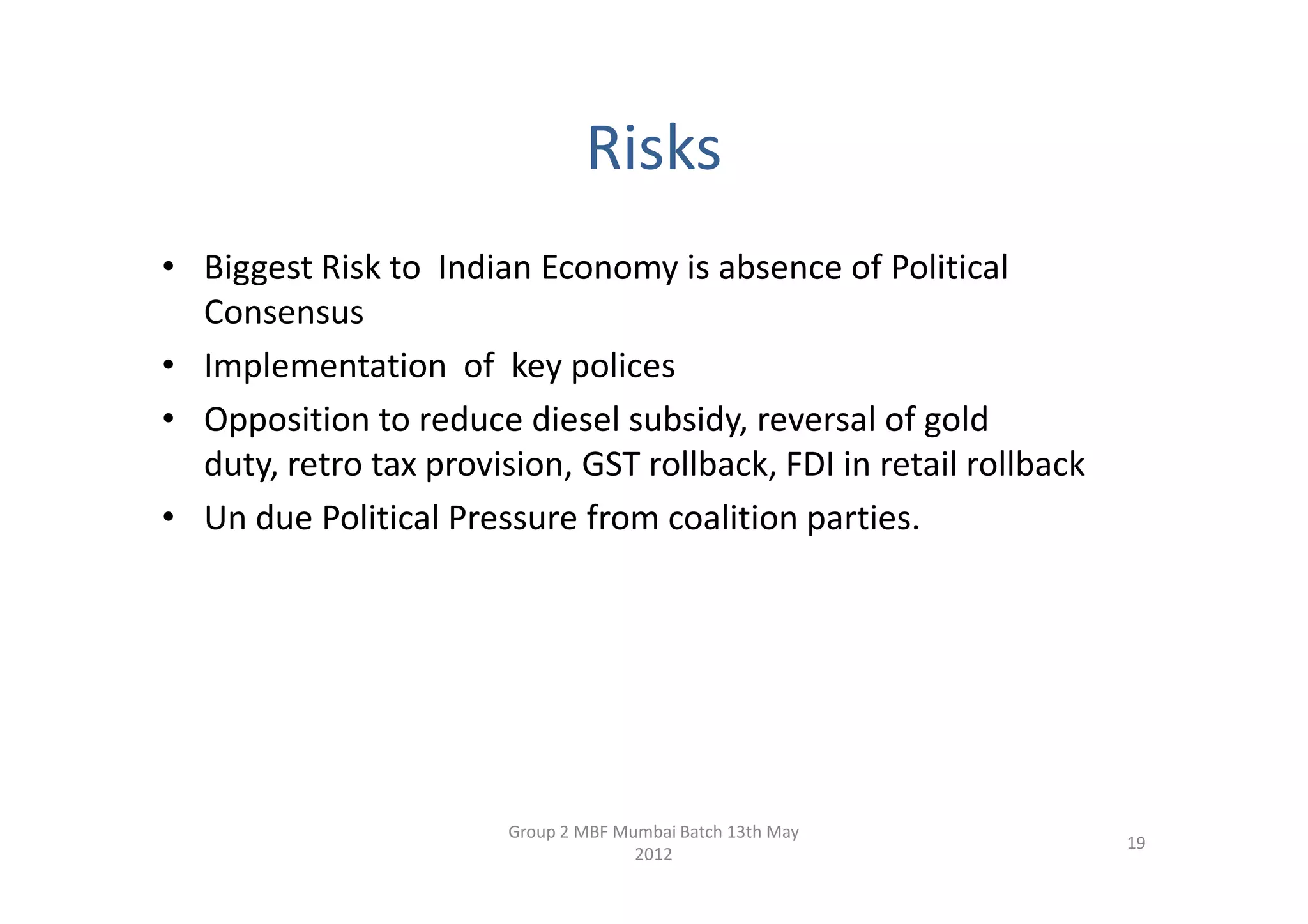 Risks
• Biggest Risk to Indian Economy is absence of Political
  Consensus
• Implementation of key polices
• Opposition to reduce diesel subsidy, reversal of gold
  duty, retro tax provision, GST rollback, FDI in retail rollback
• Un due Political Pressure from coalition parties.




                        Group 2 MBF Mumbai Batch 13th May
                                                                    19
                                      2012
 