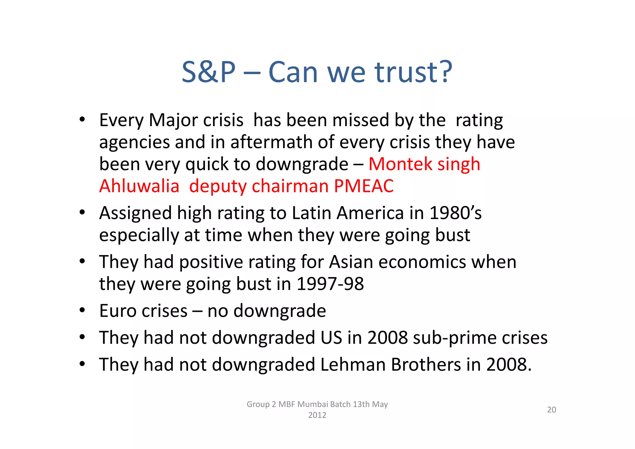 S&P – Can we trust?
• Every Major crisis has been missed by the rating
  agencies and in aftermath of every crisis they have
  been very quick to downgrade – Montek singh
  Ahluwalia deputy chairman PMEAC
• Assigned high rating to Latin America in 1980’s
  especially at time when they were going bust
• They had positive rating for Asian economics when
  they were going bust in 1997-98
• Euro crises – no downgrade
• They had not downgraded US in 2008 sub-prime crises
• They had not downgraded Lehman Brothers in 2008.
                  Group 2 MBF Mumbai Batch 13th May
                                                      20
                                2012
 