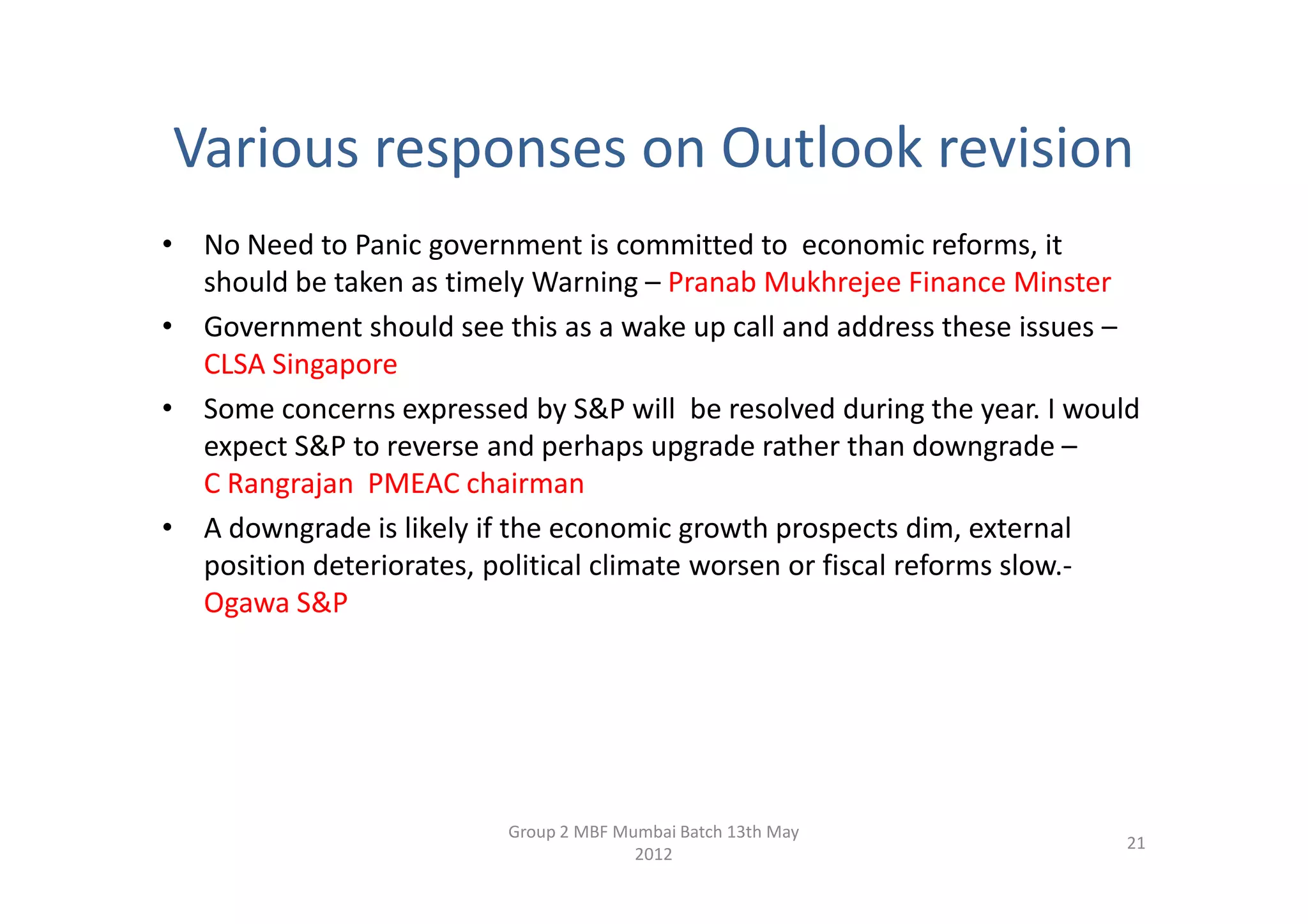 Various responses on Outlook revision
• No Need to Panic government is committed to economic reforms, it
  should be taken as timely Warning – Pranab Mukhrejee Finance Minster
• Government should see this as a wake up call and address these issues –
  CLSA Singapore
• Some concerns expressed by S&P will be resolved during the year. I would
  expect S&P to reverse and perhaps upgrade rather than downgrade –
  C Rangrajan PMEAC chairman
• A downgrade is likely if the economic growth prospects dim, external
  position deteriorates, political climate worsen or fiscal reforms slow.-
  Ogawa S&P




                          Group 2 MBF Mumbai Batch 13th May
                                                                        21
                                        2012
 