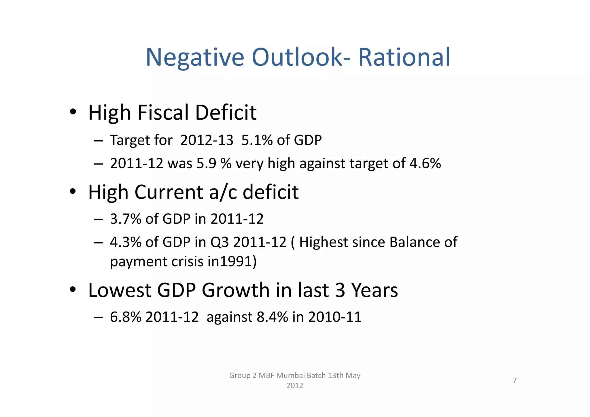 Negative Outlook- Rational
• High Fiscal Deficit
  – Target for 2012-13 5.1% of GDP
  – 2011-12 was 5.9 % very high against target of 4.6%
• High Current a/c deficit
  – 3.7% of GDP in 2011-12
  – 4.3% of GDP in Q3 2011-12 ( Highest since Balance of
    payment crisis in1991)
• Lowest GDP Growth in last 3 Years
  – 6.8% 2011-12 against 8.4% in 2010-11


                      Group 2 MBF Mumbai Batch 13th May
                                                           7
                                    2012
 