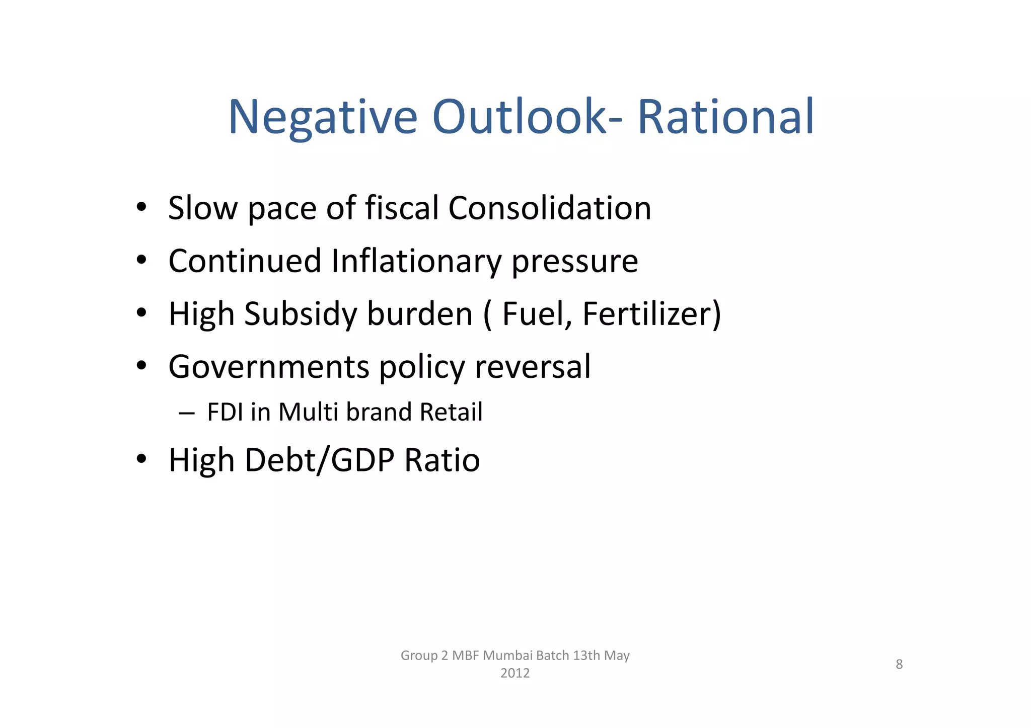 Negative Outlook- Rational
•   Slow pace of fiscal Consolidation
•   Continued Inflationary pressure
•   High Subsidy burden ( Fuel, Fertilizer)
•   Governments policy reversal
    – FDI in Multi brand Retail
• High Debt/GDP Ratio




                       Group 2 MBF Mumbai Batch 13th May
                                                           8
                                     2012
 