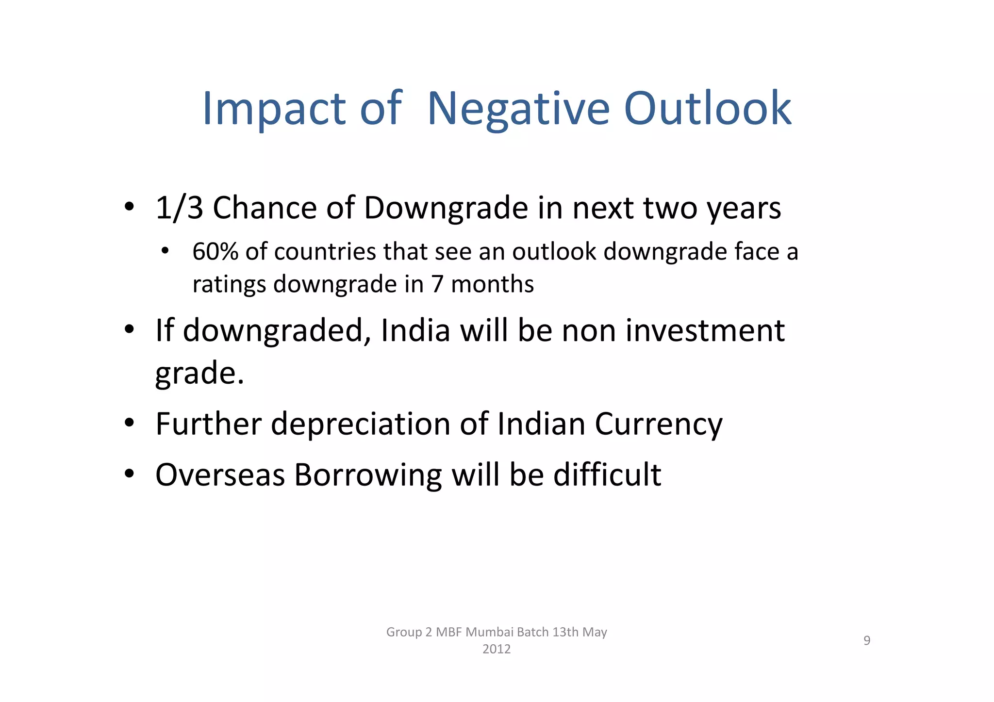 Impact of Negative Outlook
• 1/3 Chance of Downgrade in next two years
  • 60% of countries that see an outlook downgrade face a
    ratings downgrade in 7 months
• If downgraded, India will be non investment
  grade.
• Further depreciation of Indian Currency
• Overseas Borrowing will be difficult



                     Group 2 MBF Mumbai Batch 13th May
                                                            9
                                   2012
 