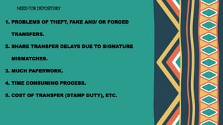 NEEDFOR DEPOSITORY
1. PROBLEMS OF THEFT, FAKE AND/ OR FORGED
TRANSFERS.
2. SHARE TRANSFER DELAYS DUE TO SIGNATURE
MISMATCHES.
3. MUCH PAPERWORK.
4. TIME CONSUMING PROCESS.
5. COST OF TRANSFER (STAMP DUTY), ETC.
 