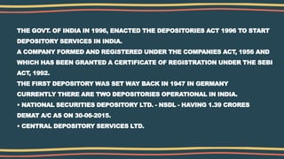 THE GOVT. OF INDIA IN 1996, ENACTED THE DEPOSITORIES ACT 1996 TO START
DEPOSITORY SERVICES IN INDIA.
A COMPANY FORMED AND REGISTERED UNDER THE COMPANIES ACT, 1956 AND
WHICH HAS BEEN GRANTED A CERTIFICATE OF REGISTRATION UNDER THE SEBI
ACT, 1992.
THE FIRST DEPOSITORY WAS SET WAY BACK IN 1947 IN GERMANY
CURRENTLY THERE ARE TWO DEPOSITORIES OPERATIONAL IN INDIA.
• NATIONAL SECURITIES DEPOSITORY LTD. - NSDL - HAVING 1.39 CRORES
DEMAT A/C AS ON 30-06-2015.
• CENTRAL DEPOSITORY SERVICES LTD.
 