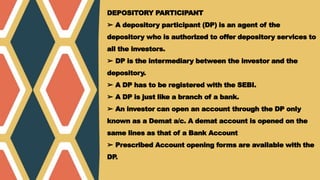 DEPOSITORY PARTICIPANT
➢ A depository participant (DP) is an agent of the
depository who is authorized to offer depository services to
all the investors.
➢ DP is the intermediary between the investor and the
depository.
➢ A DP has to be registered with the SEBI.
➢ A DP is just like a branch of a bank.
➢ An investor can open an account through the DP only
known as a Demat a/c. A demat account is opened on the
same lines as that of a Bank Account
➢ Prescribed Account opening forms are available with the
DP
.
 