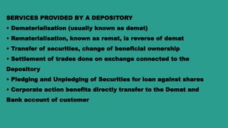 SERVICES PROVIDED BY A DEPOSITORY
• Dematerialisation (usually known as demat)
• Rematerialisation, known as remat, is reverse of demat
• Transfer of securities, change of beneficial ownership
• Settlement of trades done on exchange connected to the
Depository
• Pledging and Unpledging of Securities for loan against shares
• Corporate action benefits directly transfer to the Demat and
Bank account of customer
 