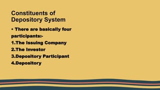 Constituents of
Depository System
• There are basically four
participants:-
1.The Issuing Company
2.The Investor
3.Depository Participant
4.Depository
 