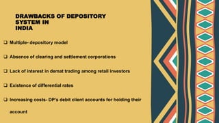 DRAWBACKS OF DEPOSITORY
SYSTEM IN
INDIA
 Multiple- depository model
 Absence of clearing and settlement corporations
 Lack of interest in demat trading among retail investors
 Existence of differential rates
 Increasing costs- DP’s debit client accounts for holding their
account
 