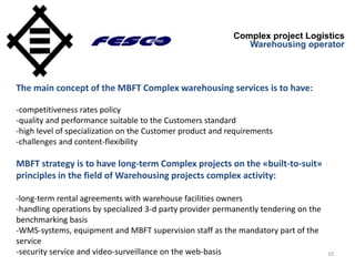 10
Complex project Logistics
Warehousing operator
The main concept of the MBFT Complex warehousing services is to have:
-competitiveness rates policy
-quality and performance suitable to the Customers standard
-high level of specialization on the Customer product and requirements
-challenges and content-flexibility
MBFT strategy is to have long-term Complex projects on the «built-to-suit»
principles in the field of Warehousing projects complex activity:
-long-term rental agreements with warehouse facilities owners
-handling operations by specialized 3-d party provider permanently tendering on the
benchmarking basis
-WMS-systems, equipment and MBFT supervision staff as the mandatory part of the
service
-security service and video-surveillance on the web-basis
 