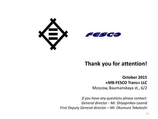 Thank you for attention!
October 2015
«MB-FESCO Trans» LLC
Moscow, Baumanskaya st., 6/2
If you have any questions please contact:
General director - Mr. Shlyapnikov Leonid
First Deputy General director – Mr. Okumura Takatoshi
12
 