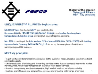 2
History of the creation
Synergy & Alliance
MBFT key principles
UNIQUE SYNERGY & ALLIANCE in Logistics area:
MB-FESCO Trans (for shorter MBFT) was established in
December 2004 by FESCO Transportation Group – the Leading Russian private
transportation & logistics group providing full range of logistics solutions.
May 2010 is creating of the Joint Venture (51% of shares MITSUI Co. / 49% - FESCO) with Leading
Japanese Trade Company Mitsui & Co., Ltd. to set up the new sphere of activities –
warehousing and 3PL business.
MBFT key principles:
- Target tariff policy tailor create in accordance to the Customer needs, objective valuation and cost
optimization goals
- Efficient solutions of shipping and forwarding services on the Russian domestic intermodal market
including road, rail and sea transportation as well as value added services
- Business transparency, employees expertise, high level of services, social responsibility
- Strategic goal of broadening geographical coverage and providing wider range of services
 