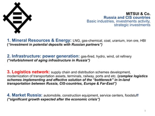 3
MITSUI & Co.
Russia and CIS countries
Basic industries, investments activity,
strategic investments
1. Mineral Resources & Energy: LNG, gas-chemical, coal, uranium, iron ore, HBI
(“investment in potential deposits with Russian partners”)
2. Infrastructure: power generation: gas-fired, hydro, wind, oil refinery
(“refurbishment of aging infrastructure in Russia”)
3. Logistics network: supply chain and distribution schemes development,
modernization of transportation assets, terminals, railway, ports and etc. (complex logistics
schemes implementing and effective solution of the “bottleneck” in in-land
transportation between Russia, CIS-countries, Europe & Far-East”)
4. Market Russia: automobile, construction equipment, service centers, foodstuff
(“significant growth expected after the economic crisis”)
 