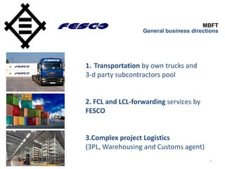 7
MBFT
General business directions
1. Transportation by own trucks and
3-d party subcontractors pool
2. FCL and LCL-forwarding services by
FESCO
3.Complex project Logistics
(3PL, Warehousing and Customs agent)
 