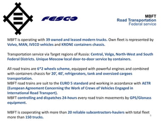 8
MBFT
Road Transportation
Federal service
MBFT is operating with 39 owned and leased modern trucks. Own fleet is represented by
Volvo, MAN, IVECO vehicles and KRONE containers chassis.
Transportation service via Target regions of Russia: Central, Volga, North-West and South
Federal Districts. Unique Moscow local door-to-door service by containers.
All road trains are 6*2 wheels scheme, equipped with powerful engines and combined
with containers chassis for 20’, 40’, refrigerators, tank and oversized cargoes
transportation.
MBFT road trains are suit to the EURO 5 standard and working in accordance with AETR
(European Agreement Concerning the Work of Crews of Vehicles Engaged in
International Road Transport).
MBFT controlling and dispatches 24-hours every road train movements by GPS/Glonass
equipment.
MBFT is cooperating with more than 20 reliable subcontractors-haulers with total fleet
more than 150 trucks.
 