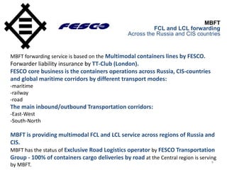 9
MBFT
FCL and LCL forwarding
Across the Russia and CIS countries
MBFT forwarding service is based on the Multimodal containers lines by FESCO.
Forwarder liability insurance by TT-Club (London).
FESCO core business is the containers operations across Russia, CIS-countries
and global maritime corridors by different transport modes:
-maritime
-railway
-road
The main inbound/outbound Transportation corridors:
-East-West
-South-North
MBFT is providing multimodal FCL and LCL service across regions of Russia and
CIS.
MBFT has the status of Exclusive Road Logistics operator by FESCO Transportation
Group - 100% of containers cargo deliveries by road at the Central region is serving
by MBFT.
 