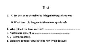 Test
1. A. 1st person to actually see living microorganisms was
…………………………………
B. What term did he gave to the microorganisms?-
……………………………………………….
2. Who coined the term vaccine?- ……………………………………………….
3. Nucleoid is present in- ……………………………………………….
4. 5 Hallmarks of life.
5. Biologists consider viruses to be non-living because
 