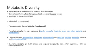 Metabolic Diversity
• Bacteria show far more metabolic diversity than eukaryotes
• General classification, based on carbon (food) source and energy source.
• autotroph vs. heterotroph (fungi)
• phototroph vs. chemotroph
• Photoautotrophs (Purple bacteria, Cyanobacteria)
• Photoheterotrophs ( a rare category) (purple non-sulfur bacteria, green non-sulfur bacteria, and
heliobacteria)
• Chemoautotrophs (methanogens, halophiles, sulfur oxidizers and reducers, nitrifiers, anammox bacteria,
and thermoacidophiles)
• Chemoheterotrophs get both energy and organic compounds from other organisms. We are
chemoheterotrophs.
 