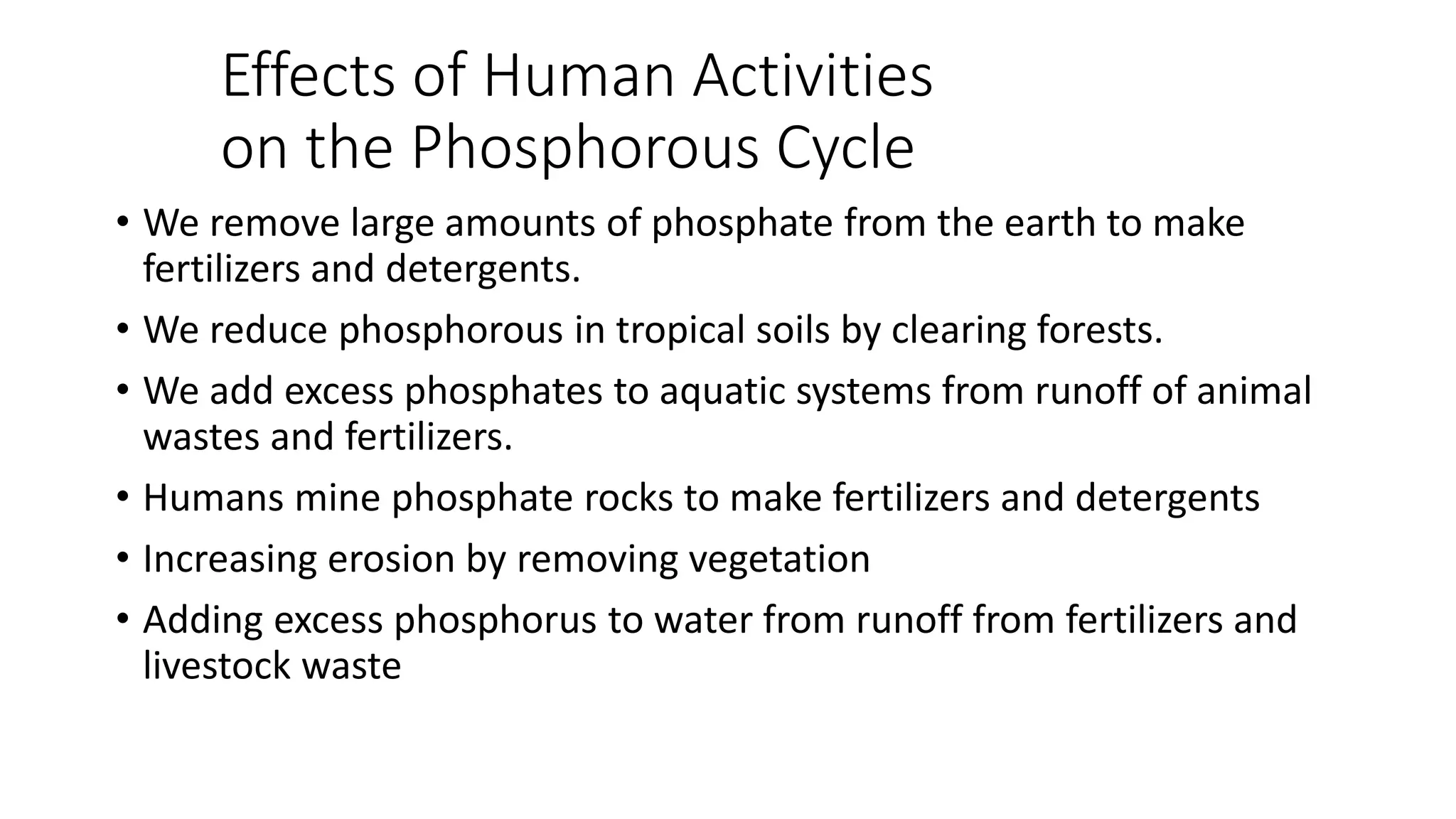 Effects of Human Activities
on the Phosphorous Cycle
• We remove large amounts of phosphate from the earth to make
fertilizers and detergents.
• We reduce phosphorous in tropical soils by clearing forests.
• We add excess phosphates to aquatic systems from runoff of animal
wastes and fertilizers.
• Humans mine phosphate rocks to make fertilizers and detergents
• Increasing erosion by removing vegetation
• Adding excess phosphorus to water from runoff from fertilizers and
livestock waste
 