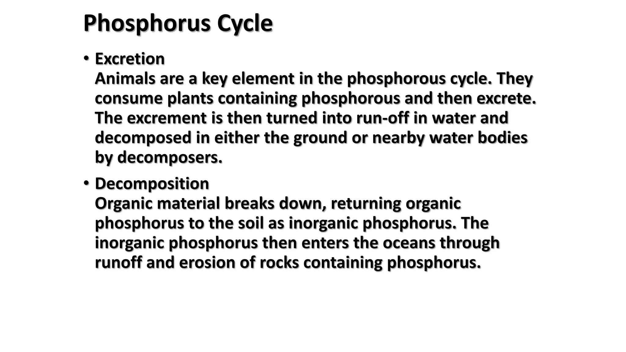 Phosphorus Cycle
• Excretion
Animals are a key element in the phosphorous cycle. They
consume plants containing phosphorous and then excrete.
The excrement is then turned into run-off in water and
decomposed in either the ground or nearby water bodies
by decomposers.
• Decomposition
Organic material breaks down, returning organic
phosphorus to the soil as inorganic phosphorus. The
inorganic phosphorus then enters the oceans through
runoff and erosion of rocks containing phosphorus.
 