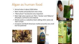 Algae as human food
• Annual value is about US$6 billion
• Main market and production area is Asia
• “Mariculture” has become very important
• Main high-value species are ‘Nori’, ‘Kombu’ and ‘Wakame’
(Porphyra, Laminaria and Undaria)
• Mainly used as a subsidiary food: adding relish, taste and
'feel' to food
• European and North American market presently very small
but has potential
 