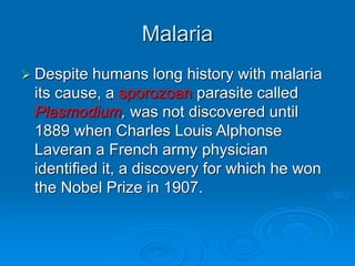 Malaria
 Despite humans long history with malaria
its cause, a sporozoan parasite called
Plasmodium, was not discovered until
1889 when Charles Louis Alphonse
Laveran a French army physician
identified it, a discovery for which he won
the Nobel Prize in 1907.
 