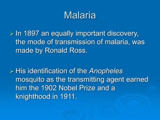 Malaria
 In 1897 an equally important discovery,
the mode of transmission of malaria, was
made by Ronald Ross.
 His identification of the Anopheles
mosquito as the transmitting agent earned
him the 1902 Nobel Prize and a
knighthood in 1911.
 