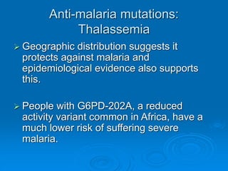 Anti-malaria mutations:
Thalassemia
 Geographic distribution suggests it
protects against malaria and
epidemiological evidence also supports
this.
 People with G6PD-202A, a reduced
activity variant common in Africa, have a
much lower risk of suffering severe
malaria.
 