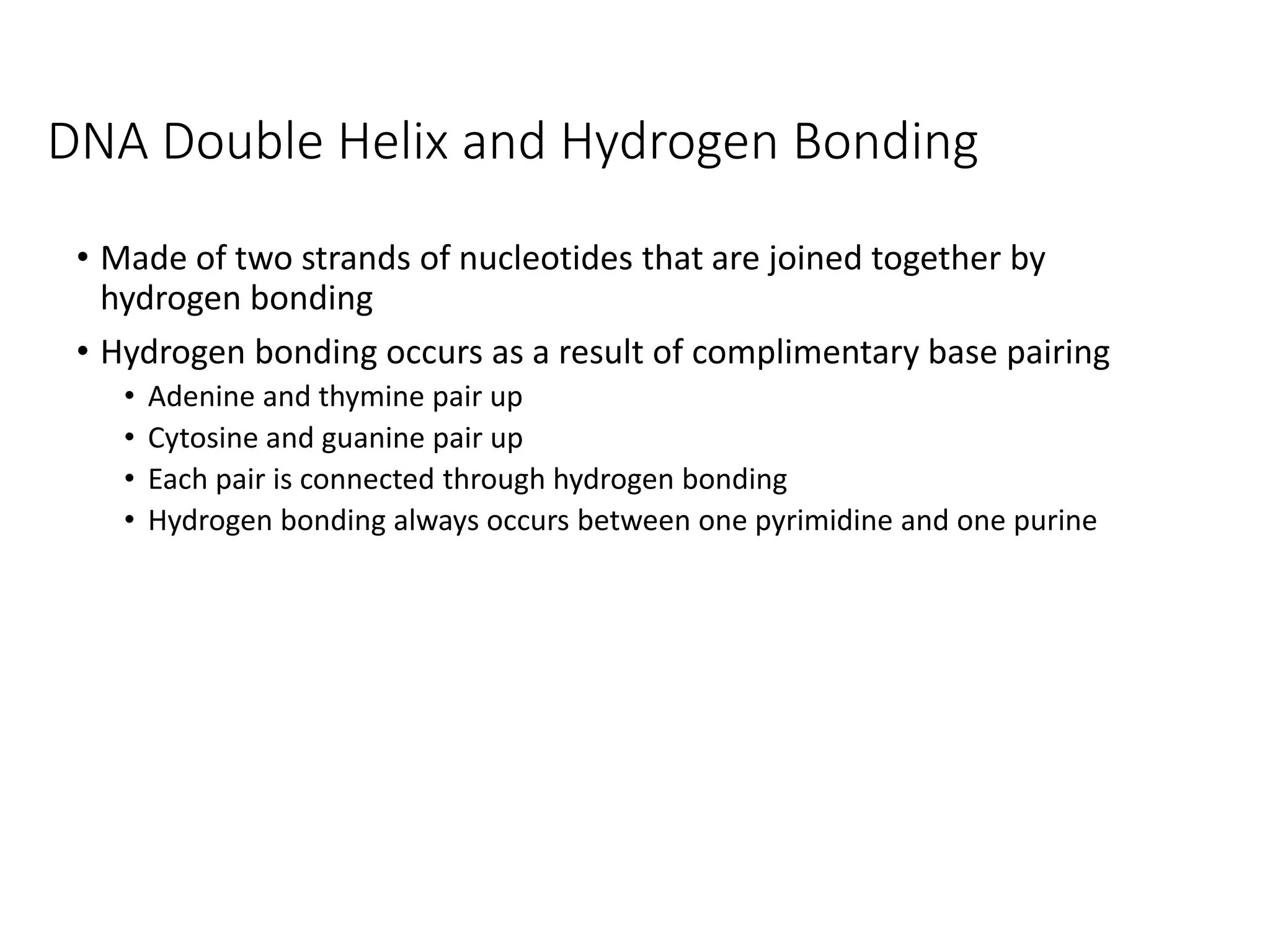 DNA Double Helix and Hydrogen Bonding
• Made of two strands of nucleotides that are joined together by
hydrogen bonding
• Hydrogen bonding occurs as a result of complimentary base pairing
• Adenine and thymine pair up
• Cytosine and guanine pair up
• Each pair is connected through hydrogen bonding
• Hydrogen bonding always occurs between one pyrimidine and one purine
 