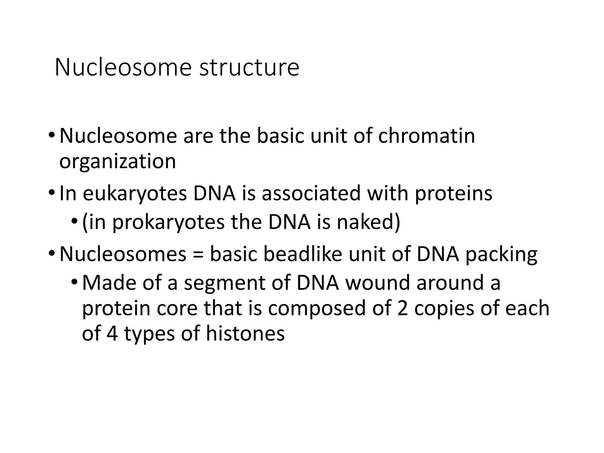 Nucleosome structure
•Nucleosome are the basic unit of chromatin
organization
•In eukaryotes DNA is associated with proteins
•(in prokaryotes the DNA is naked)
•Nucleosomes = basic beadlike unit of DNA packing
•Made of a segment of DNA wound around a
protein core that is composed of 2 copies of each
of 4 types of histones
 