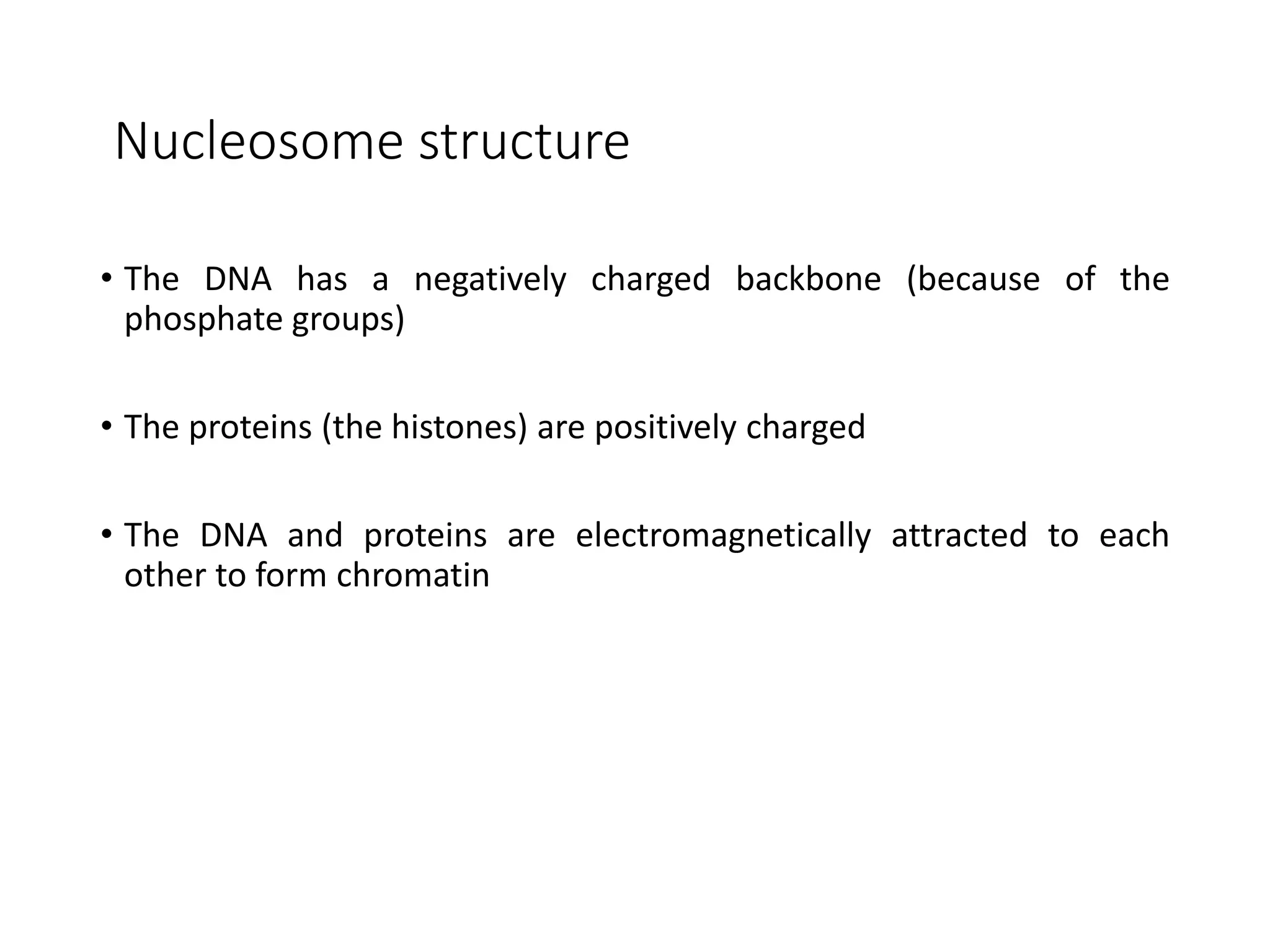 Nucleosome structure
• The DNA has a negatively charged backbone (because of the
phosphate groups)
• The proteins (the histones) are positively charged
• The DNA and proteins are electromagnetically attracted to each
other to form chromatin
 